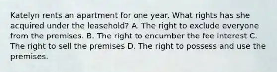 Katelyn rents an apartment for one year. What rights has she acquired under the leasehold? A. The right to exclude everyone from the premises. B. The right to encumber the fee interest C. The right to sell the premises D. The right to possess and use the premises.