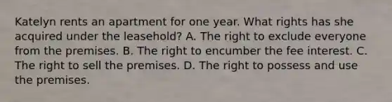 Katelyn rents an apartment for one year. What rights has she acquired under the leasehold? A. The right to exclude everyone from the premises. B. The right to encumber the fee interest. C. The right to sell the premises. D. The right to possess and use the premises.