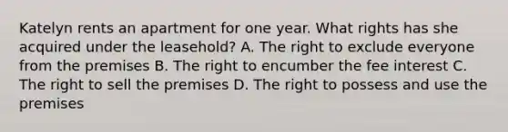 Katelyn rents an apartment for one year. What rights has she acquired under the leasehold? A. The right to exclude everyone from the premises B. The right to encumber the fee interest C. The right to sell the premises D. The right to possess and use the premises