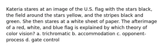 Kateria stares at an image of the U.S. flag with the stars black, the field around the stars yellow, and the stripes black and green. She then stares at a white sheet of paper. The afterimage of a red, white, and blue flag is explained by which theory of color vision? a. trichromatic b. accommodation c. opponent-process d. gate control