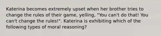 Katerina becomes extremely upset when her brother tries to change the rules of their game, yelling, "You can't do that! You can't change the rules!". Katerina is exhibiting which of the following types of moral reasoning?