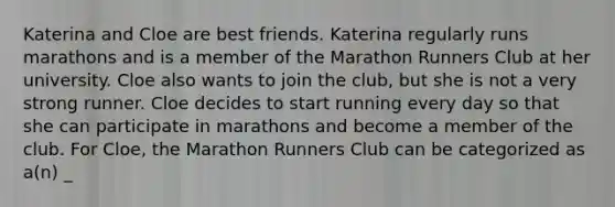 Katerina and Cloe are best friends. Katerina regularly runs marathons and is a member of the Marathon Runners Club at her university. Cloe also wants to join the club, but she is not a very strong runner. Cloe decides to start running every day so that she can participate in marathons and become a member of the club. For Cloe, the Marathon Runners Club can be categorized as a(n) _