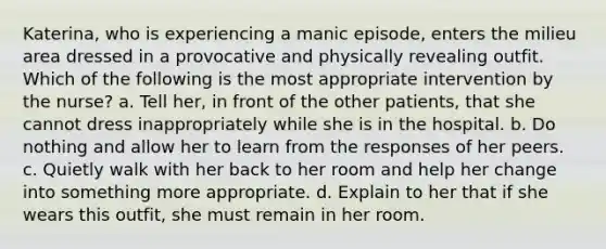 Katerina, who is experiencing a manic episode, enters the milieu area dressed in a provocative and physically revealing outfit. Which of the following is the most appropriate intervention by the nurse? a. Tell her, in front of the other patients, that she cannot dress inappropriately while she is in the hospital. b. Do nothing and allow her to learn from the responses of her peers. c. Quietly walk with her back to her room and help her change into something more appropriate. d. Explain to her that if she wears this outfit, she must remain in her room.