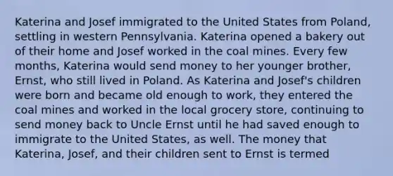 Katerina and Josef immigrated to the United States from Poland, settling in western Pennsylvania. Katerina opened a bakery out of their home and Josef worked in the coal mines. Every few months, Katerina would send money to her younger brother, Ernst, who still lived in Poland. As Katerina and Josef's children were born and became old enough to work, they entered the coal mines and worked in the local grocery store, continuing to send money back to Uncle Ernst until he had saved enough to immigrate to the United States, as well. The money that Katerina, Josef, and their children sent to Ernst is termed