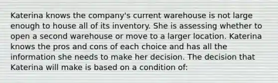 Katerina knows the company's current warehouse is not large enough to house all of its inventory. She is assessing whether to open a second warehouse or move to a larger location. Katerina knows the pros and cons of each choice and has all the information she needs to make her decision. The decision that Katerina will make is based on a condition of: