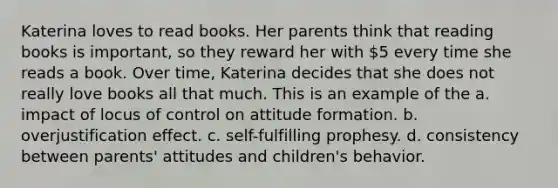 Katerina loves to read books. Her parents think that reading books is important, so they reward her with 5 every time she reads a book. Over time, Katerina decides that she does not really love books all that much. This is an example of the a. impact of locus of control on attitude formation. b. overjustification effect. c. self-fulfilling prophesy. d. consistency between parents' attitudes and children's behavior.