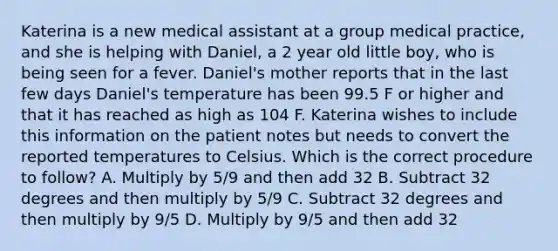 Katerina is a new medical assistant at a group medical​ practice, and she is helping with​ Daniel, a 2 year old little​ boy, who is being seen for a fever.​ Daniel's mother reports that in the last few days​ Daniel's temperature has been 99.5 F or higher and that it has reached as high as 104 F. Katerina wishes to include this information on the patient notes but needs to convert the reported temperatures to Celsius. Which is the correct procedure to​ follow? A. Multiply by​ 5/9 and then add 32 B. Subtract 32 degrees and then multiply by​ 5/9 C. Subtract 32 degrees and then multiply by​ 9/5 D. Multiply by​ 9/5 and then add 32