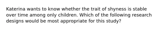 Katerina wants to know whether the trait of shyness is stable over time among only children. Which of the following research designs would be most appropriate for this​ study?