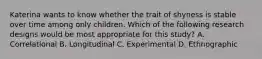 Katerina wants to know whether the trait of shyness is stable over time among only children. Which of the following research designs would be most appropriate for this​ study? A. Correlational B. Longitudinal C. Experimental D. Ethnographic