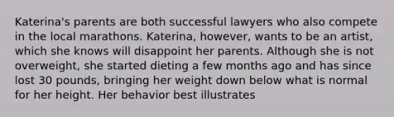 Katerina's parents are both successful lawyers who also compete in the local marathons. Katerina, however, wants to be an artist, which she knows will disappoint her parents. Although she is not overweight, she started dieting a few months ago and has since lost 30 pounds, bringing her weight down below what is normal for her height. Her behavior best illustrates