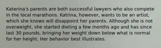 Katerina's parents are both successful lawyers who also compete in the local marathons. Katrina, however, wants to be an artist, which she knows will disappoint her parents. Although she is not overweight, she started dieting a few months ago and has since last 30 pounds, bringing her weight down below what is normal for her height. Her behavior best illustrates.