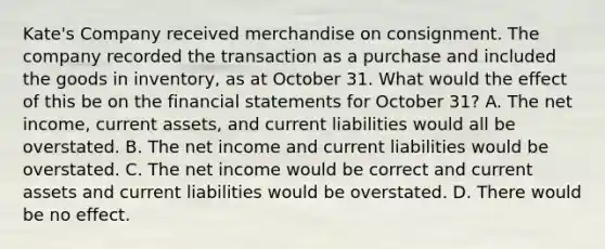 Kate's Company received merchandise on consignment. The company recorded the transaction as a purchase and included the goods in inventory, as at October 31. What would the effect of this be on the financial statements for October 31? A. The net income, current assets, and current liabilities would all be overstated. B. The net income and current liabilities would be overstated. C. The net income would be correct and current assets and current liabilities would be overstated. D. There would be no effect.