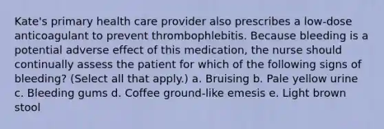 Kate's primary health care provider also prescribes a low-dose anticoagulant to prevent thrombophlebitis. Because bleeding is a potential adverse effect of this medication, the nurse should continually assess the patient for which of the following signs of bleeding? (Select all that apply.) a. Bruising b. Pale yellow urine c. Bleeding gums d. Coffee ground-like emesis e. Light brown stool