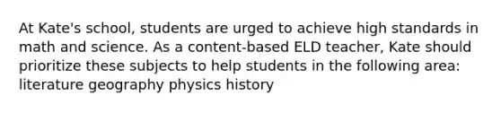 At Kate's school, students are urged to achieve high standards in math and science. As a content-based ELD teacher, Kate should prioritize these subjects to help students in the following area: literature geography physics history