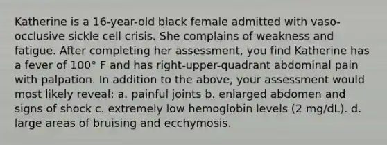 Katherine is a 16-year-old black female admitted with vaso-occlusive sickle cell crisis. She complains of weakness and fatigue. After completing her assessment, you find Katherine has a fever of 100° F and has right-upper-quadrant abdominal pain with palpation. In addition to the above, your assessment would most likely reveal: a. painful joints b. enlarged abdomen and signs of shock c. extremely low hemoglobin levels (2 mg/dL). d. large areas of bruising and ecchymosis.