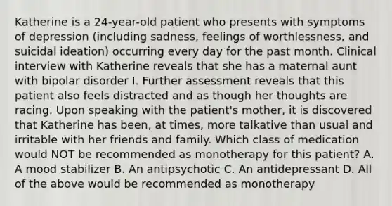 Katherine is a 24-year-old patient who presents with symptoms of depression (including sadness, feelings of worthlessness, and suicidal ideation) occurring every day for the past month. Clinical interview with Katherine reveals that she has a maternal aunt with bipolar disorder I. Further assessment reveals that this patient also feels distracted and as though her thoughts are racing. Upon speaking with the patient's mother, it is discovered that Katherine has been, at times, more talkative than usual and irritable with her friends and family. Which class of medication would NOT be recommended as monotherapy for this patient? A. A mood stabilizer B. An antipsychotic C. An antidepressant D. All of the above would be recommended as monotherapy