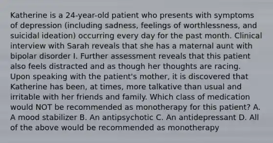 Katherine is a 24-year-old patient who presents with symptoms of depression (including sadness, feelings of worthlessness, and suicidal ideation) occurring every day for the past month. Clinical interview with Sarah reveals that she has a maternal aunt with bipolar disorder I. Further assessment reveals that this patient also feels distracted and as though her thoughts are racing. Upon speaking with the patient's mother, it is discovered that Katherine has been, at times, more talkative than usual and irritable with her friends and family. Which class of medication would NOT be recommended as monotherapy for this patient? A. A mood stabilizer B. An antipsychotic C. An antidepressant D. All of the above would be recommended as monotherapy