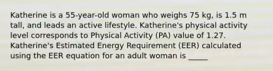 Katherine is a 55-year-old woman who weighs 75 kg, is 1.5 m tall, and leads an active lifestyle. Katherine's physical activity level corresponds to Physical Activity (PA) value of 1.27. Katherine's Estimated Energy Requirement (EER) calculated using the EER equation for an adult woman is _____