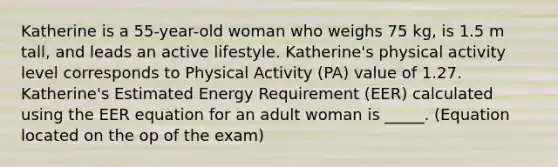 Katherine is a 55-year-old woman who weighs 75 kg, is 1.5 m tall, and leads an active lifestyle. Katherine's physical activity level corresponds to Physical Activity (PA) value of 1.27. Katherine's Estimated Energy Requirement (EER) calculated using the EER equation for an adult woman is _____. (Equation located on the op of the exam)