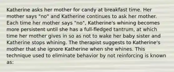 Katherine asks her mother for candy at breakfast time. Her mother says "no" and Katherine continues to ask her mother. Each time her mother says "no", Katherine's whining becomes more persistent until she has a full-fledged tantrum, at which time her mother gives in so as not to wake her baby sister and Katherine stops whining. The therapist suggests to Katherine's mother that she ignore Katherine when she whines. This technique used to eliminate behavior by not reinforcing is known as: