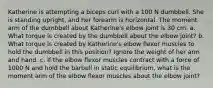 Katherine is attempting a biceps curl with a 100 N dumbbell. She is standing upright, and her forearm is horizontal. The moment arm of the dumbbell about Katherine's elbow joint is 30 cm. a. What torque is created by the dumbbell about the elbow joint? b. What torque is created by Katherine's elbow flexor muscles to hold the dumbbell in this position? Ignore the weight of her arm and hand. c. If the elbow flexor muscles contract with a force of 1000 N and hold the barbell in static equilibrium, what is the moment arm of the elbow flexor muscles about the elbow joint?