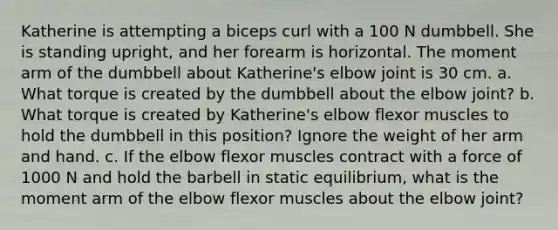 Katherine is attempting a biceps curl with a 100 N dumbbell. She is standing upright, and her forearm is horizontal. The moment arm of the dumbbell about Katherine's elbow joint is 30 cm. a. What torque is created by the dumbbell about the elbow joint? b. What torque is created by Katherine's elbow flexor muscles to hold the dumbbell in this position? Ignore the weight of her arm and hand. c. If the elbow flexor muscles contract with a force of 1000 N and hold the barbell in static equilibrium, what is the moment arm of the elbow flexor muscles about the elbow joint?