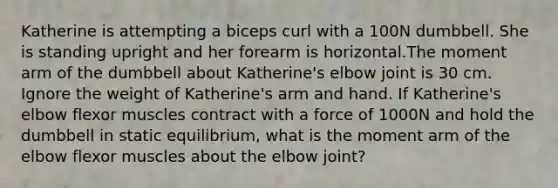 Katherine is attempting a biceps curl with a 100N dumbbell. She is standing upright and her forearm is horizontal.The moment arm of the dumbbell about Katherine's elbow joint is 30 cm. Ignore the weight of Katherine's arm and hand. If Katherine's elbow flexor muscles contract with a force of 1000N and hold the dumbbell in static equilibrium, what is the moment arm of the elbow flexor muscles about the elbow joint?