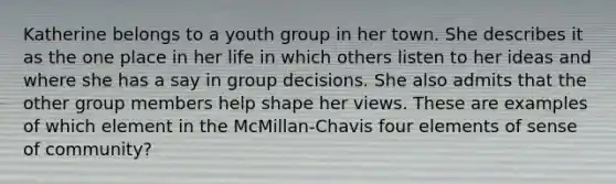 Katherine belongs to a youth group in her town. She describes it as the one place in her life in which others listen to her ideas and where she has a say in group decisions. She also admits that the other group members help shape her views. These are examples of which element in the McMillan-Chavis four elements of sense of community?