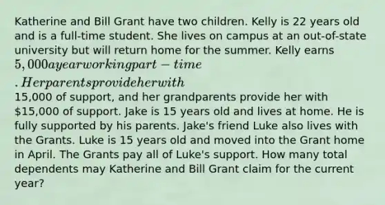 Katherine and Bill Grant have two children. Kelly is 22 years old and is a full-time student. She lives on campus at an out-of-state university but will return home for the summer. Kelly earns 5,000 a year working part-time. Her parents provide her with15,000 of support, and her grandparents provide her with 15,000 of support. Jake is 15 years old and lives at home. He is fully supported by his parents. Jake's friend Luke also lives with the Grants. Luke is 15 years old and moved into the Grant home in April. The Grants pay all of Luke's support. How many total dependents may Katherine and Bill Grant claim for the current year?