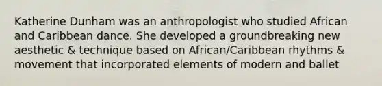 Katherine Dunham was an anthropologist who studied African and Caribbean dance. She developed a groundbreaking new aesthetic & technique based on African/Caribbean rhythms & movement that incorporated elements of modern and ballet