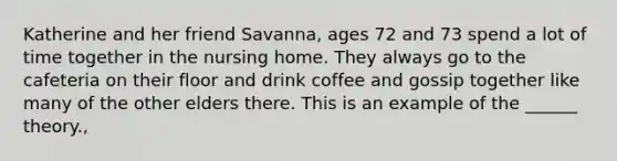 Katherine and her friend Savanna, ages 72 and 73 spend a lot of time together in the nursing home. They always go to the cafeteria on their floor and drink coffee and gossip together like many of the other elders there. This is an example of the ______ theory.,