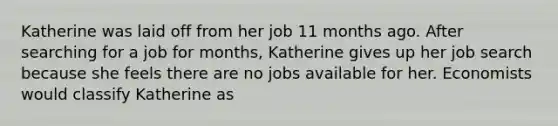 Katherine was laid off from her job 11 months ago. After searching for a job for months, Katherine gives up her job search because she feels there are no jobs available for her. Economists would classify Katherine as