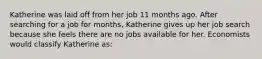 Katherine was laid off from her job 11 months ago. After searching for a job for months, Katherine gives up her job search because she feels there are no jobs available for her. Economists would classify Katherine as: