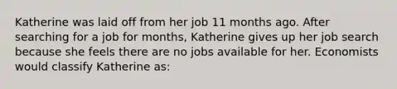 Katherine was laid off from her job 11 months ago. After searching for a job for months, Katherine gives up her job search because she feels there are no jobs available for her. Economists would classify Katherine as: