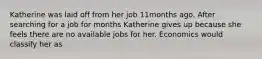 Katherine was laid off from her job 11months ago. After searching for a job for months Katherine gives up because she feels there are no available jobs for her. Economics would classify her as