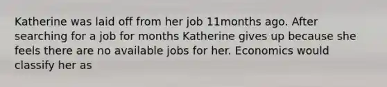 Katherine was laid off from her job 11months ago. After searching for a job for months Katherine gives up because she feels there are no available jobs for her. Economics would classify her as