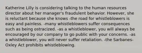 Katherine Lilly is considering talking to the human resources director about her manager's fraudulent behavior. However, she is reluctant because she knows -the road for whistleblowers is easy and painless. -many whistleblowers suffer consequences such as being ostracized. -as a whistleblower, you will always be encouraged by our company to go public with your concerns. -as a whistleblower, you will never suffer retaliation. -the Sarbanes-Oxley Act prohibits whistleblowing.