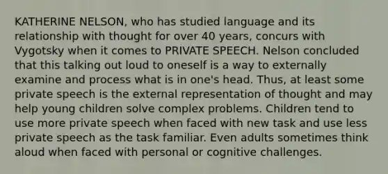 KATHERINE NELSON, who has studied language and its relationship with thought for over 40 years, concurs with Vygotsky when it comes to PRIVATE SPEECH. Nelson concluded that this talking out loud to oneself is a way to externally examine and process what is in one's head. Thus, at least some private speech is the external representation of thought and may help young children solve complex problems. Children tend to use more private speech when faced with new task and use less private speech as the task familiar. Even adults sometimes think aloud when faced with personal or cognitive challenges.