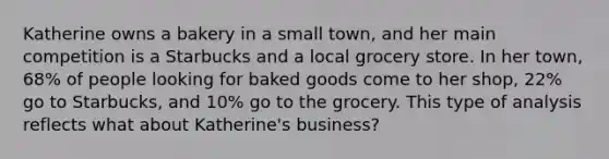 Katherine owns a bakery in a small town, and her main competition is a Starbucks and a local grocery store. In her town, 68% of people looking for baked goods come to her shop, 22% go to Starbucks, and 10% go to the grocery. This type of analysis reflects what about Katherine's business?