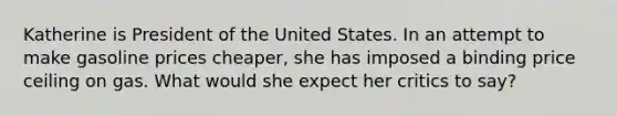 Katherine is President of the United States. In an attempt to make gasoline prices cheaper, she has imposed a binding price ceiling on gas. What would she expect her critics to say?