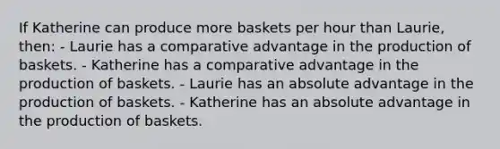 If Katherine can produce more baskets per hour than Laurie, then: - Laurie has a comparative advantage in the production of baskets. - Katherine has a comparative advantage in the production of baskets. - Laurie has an absolute advantage in the production of baskets. - Katherine has an absolute advantage in the production of baskets.