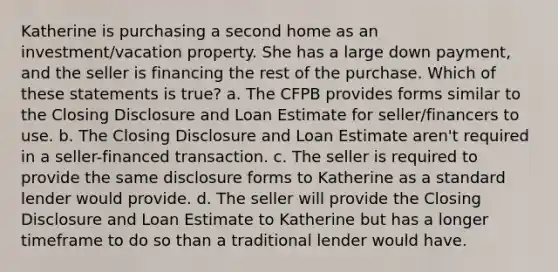 Katherine is purchasing a second home as an investment/vacation property. She has a large down payment, and the seller is financing the rest of the purchase. Which of these statements is true? a. The CFPB provides forms similar to the Closing Disclosure and Loan Estimate for seller/financers to use. b. The Closing Disclosure and Loan Estimate aren't required in a seller-financed transaction. c. The seller is required to provide the same disclosure forms to Katherine as a standard lender would provide. d. The seller will provide the Closing Disclosure and Loan Estimate to Katherine but has a longer timeframe to do so than a traditional lender would have.