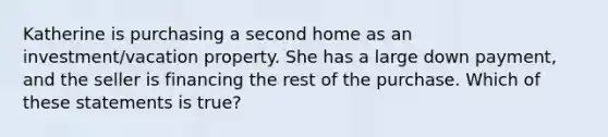 Katherine is purchasing a second home as an investment/vacation property. She has a large down payment, and the seller is financing the rest of the purchase. Which of these statements is true?