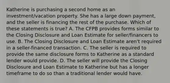 Katherine is purchasing a second home as an investment/vacation property. She has a large down payment, and the seller is financing the rest of the purchase. Which of these statements is true? A. The CFPB provides forms similar to the Closing Disclosure and Loan Estimate for seller/financers to use. B. The Closing Disclosure and Loan Estimate aren't required in a seller-financed transaction. C. The seller is required to provide the same disclosure forms to Katherine as a standard lender would provide. D. The seller will provide the Closing Disclosure and Loan Estimate to Katherine but has a longer timeframe to do so than a traditional lender would have.