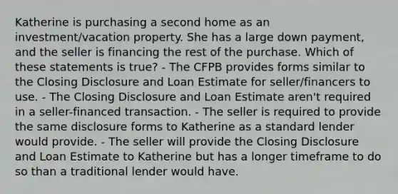 Katherine is purchasing a second home as an investment/vacation property. She has a large down payment, and the seller is financing the rest of the purchase. Which of these statements is true? - The CFPB provides forms similar to the Closing Disclosure and Loan Estimate for seller/financers to use. - The Closing Disclosure and Loan Estimate aren't required in a seller-financed transaction. - The seller is required to provide the same disclosure forms to Katherine as a standard lender would provide. - The seller will provide the Closing Disclosure and Loan Estimate to Katherine but has a longer timeframe to do so than a traditional lender would have.