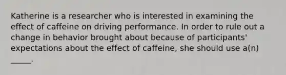 Katherine is a researcher who is interested in examining the effect of caffeine on driving performance. In order to rule out a change in behavior brought about because of participants' expectations about the effect of caffeine, she should use a(n) _____.