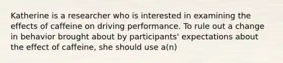 Katherine is a researcher who is interested in examining the effects of caffeine on driving performance. To rule out a change in behavior brought about by participants' expectations about the effect of caffeine, she should use a(n)