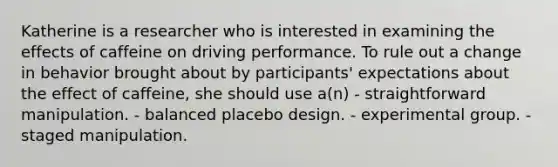 Katherine is a researcher who is interested in examining the effects of caffeine on driving performance. To rule out a change in behavior brought about by participants' expectations about the effect of caffeine, she should use a(n) - straightforward manipulation. - balanced placebo design. - experimental group. - staged manipulation.