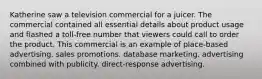 Katherine saw a television commercial for a juicer. The commercial contained all essential details about product usage and flashed a toll-free number that viewers could call to order the product. This commercial is an example of place-based advertising. sales promotions. database marketing. advertising combined with publicity. direct-response advertising.