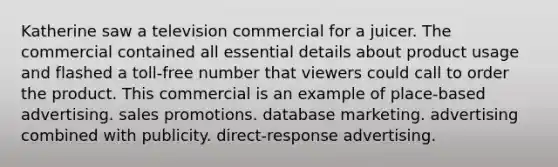 Katherine saw a television commercial for a juicer. The commercial contained all essential details about product usage and flashed a toll-free number that viewers could call to order the product. This commercial is an example of place-based advertising. sales promotions. database marketing. advertising combined with publicity. direct-response advertising.